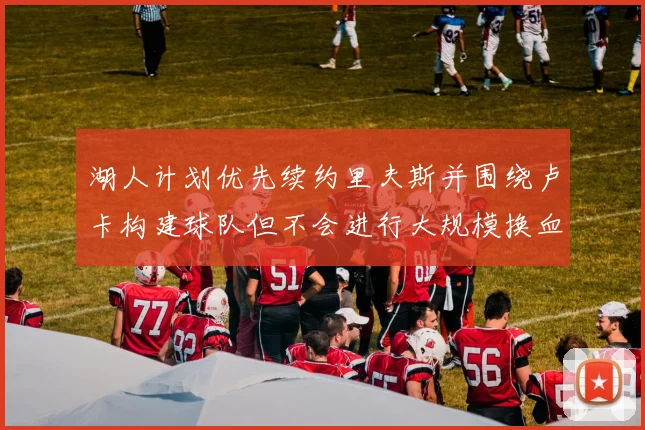 湖人计划优先续约里夫斯并围绕卢卡构建球队但不会进行大规模换血