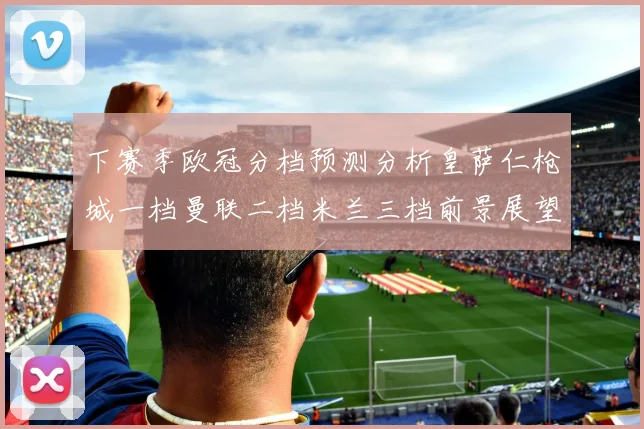 下赛季欧冠分档预测分析皇萨仁枪城一档曼联二档米兰三档前景展望