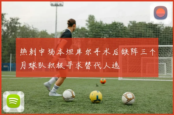 热刺中场本坦库尔手术后缺阵三个月球队积极寻求替代人选