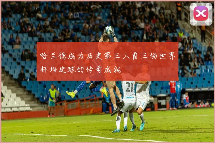 哈兰德成为历史第三人首三场世界杯均进球的传奇成就