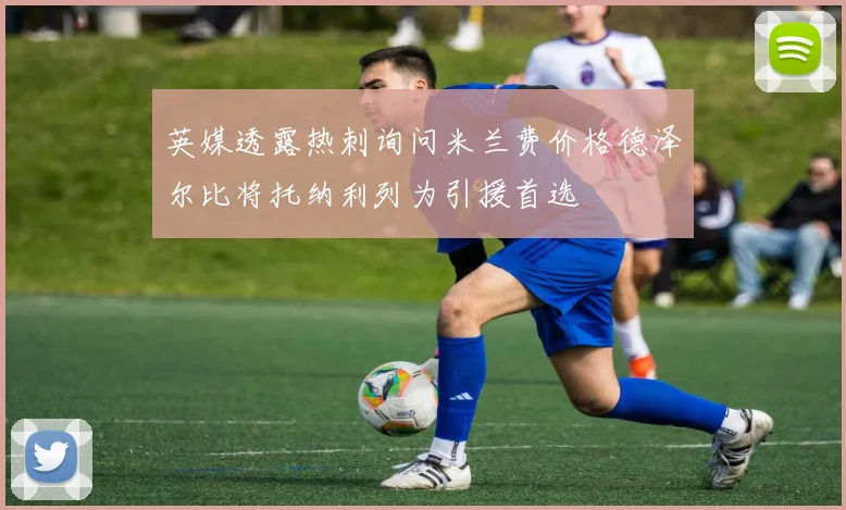 英媒透露热刺询问米兰费价格德泽尔比将托纳利列为引援首选