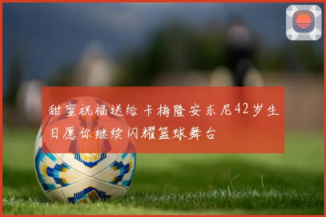 甜蜜祝福送给卡梅隆安东尼42岁生日愿你继续闪耀篮球舞台