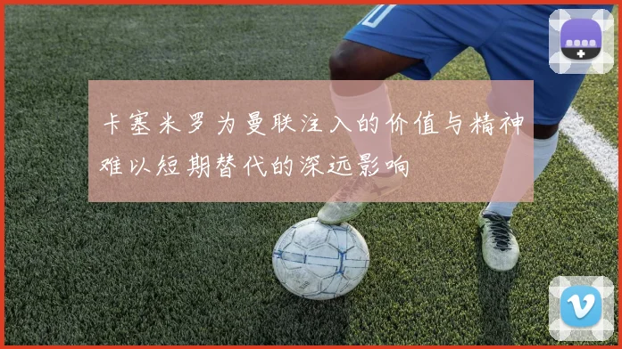 卡塞米罗为曼联注入的价值与精神难以短期替代的深远影响