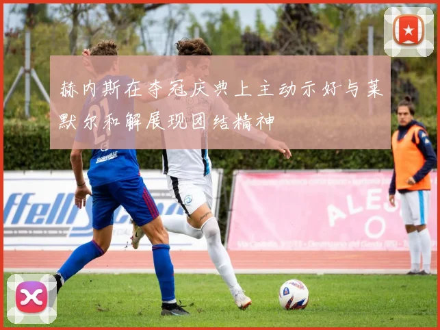 赫内斯在夺冠庆典上主动示好与莱默尔和解展现团结精神