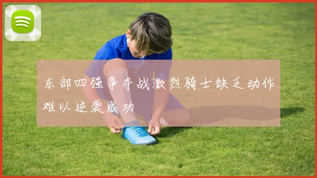 东部四强争夺战激烈骑士缺乏动作难以逆袭成功