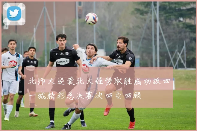 北师大逆袭北大强势取胜成功扳回一城精彩总决赛次回合回顾