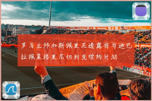 罗马主帅加斯佩里尼透露将与迪巴拉佩莱格里尼切利克续约计划