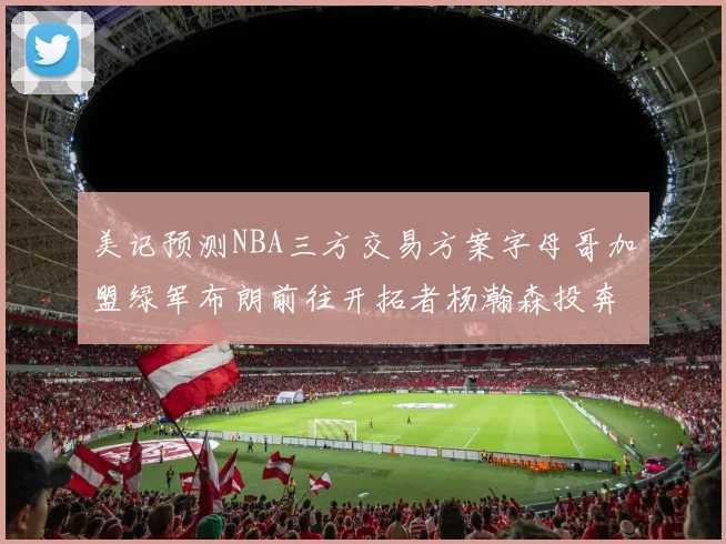 美记预测NBA三方交易方案字母哥加盟绿军布朗前往开拓者杨瀚森投奔雄鹿