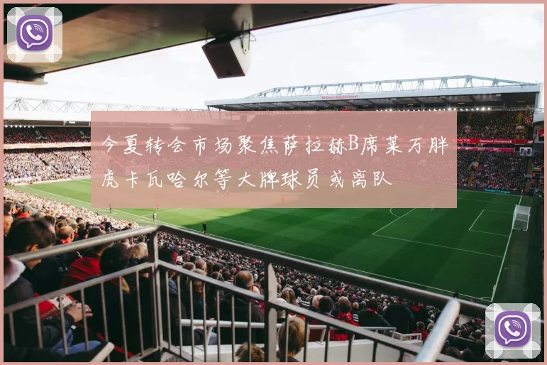 今夏转会市场聚焦萨拉赫B席莱万胖虎卡瓦哈尔等大牌球员或离队