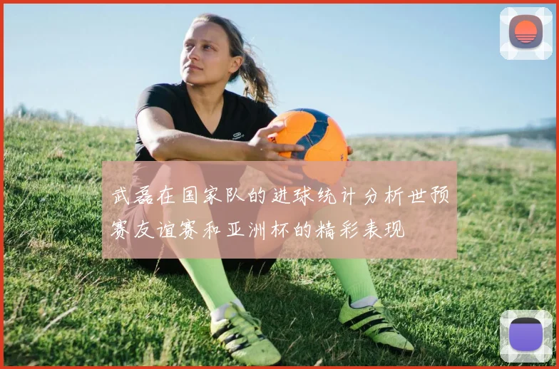 武磊在国家队的进球统计分析世预赛友谊赛和亚洲杯的精彩表现