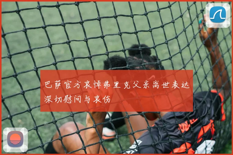 巴萨官方哀悼弗里克父亲离世表达深切慰问与哀伤