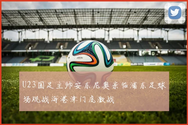 U23国足主帅安东尼奥亲临浦东足球场观战海港津门虎激战