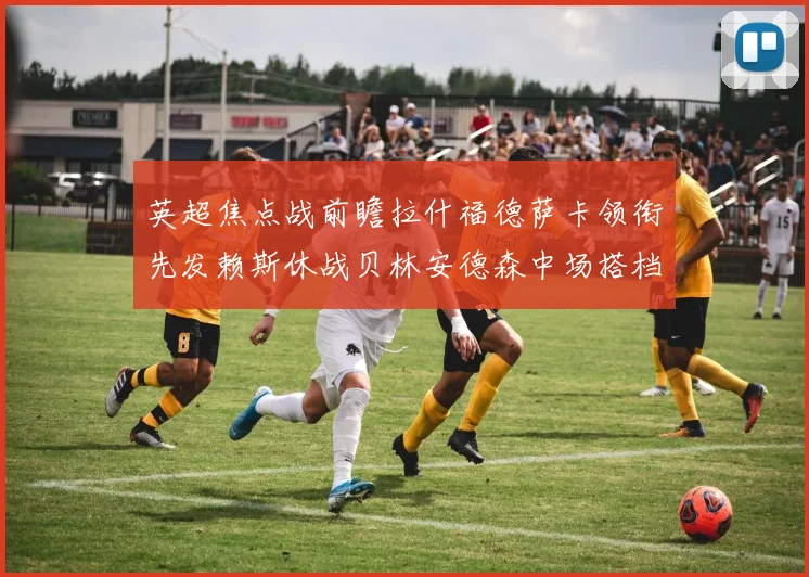 英超焦点战前瞻拉什福德萨卡领衔先发赖斯休战贝林安德森中场搭档