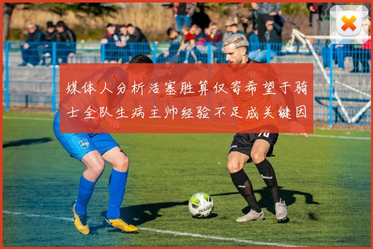 媒体人分析活塞胜算仅寄希望于骑士全队生病主帅经验不足成关键因素