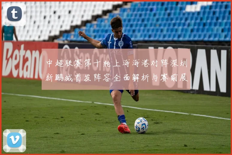 中超联赛第十轮上海海港对阵深圳新鹏城首发阵容全面解析与赛前展望