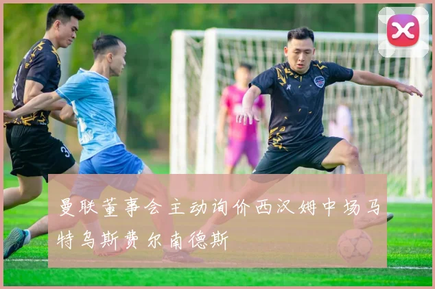 曼联董事会主动询价西汉姆中场马特乌斯费尔南德斯