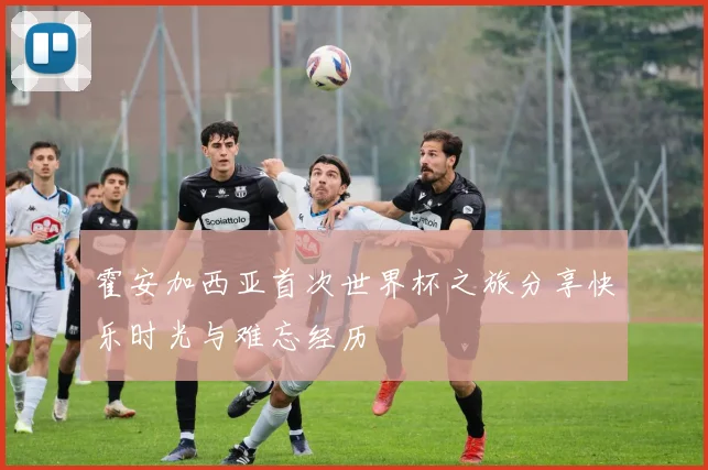 霍安加西亚首次世界杯之旅分享快乐时光与难忘经历