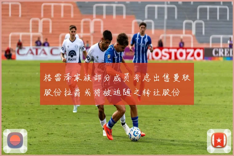 格雷泽家族部分成员考虑出售曼联股份拉爵或将被迫随之转让股份