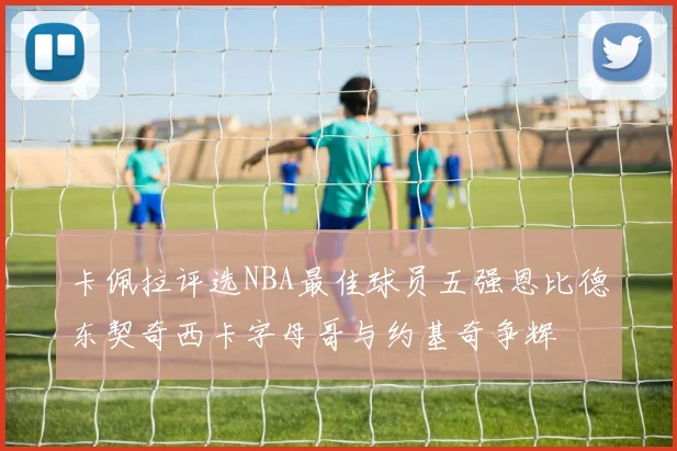 卡佩拉评选NBA最佳球员五强恩比德东契奇西卡字母哥与约基奇争辉