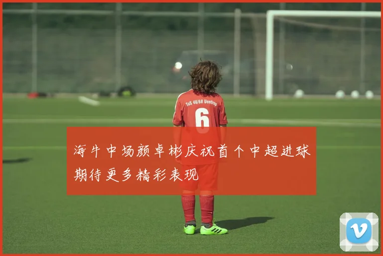 海牛中场颜卓彬庆祝首个中超进球期待更多精彩表现