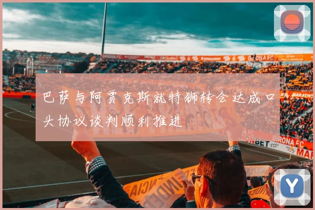 巴萨与阿贾克斯就特狮转会达成口头协议谈判顺利推进