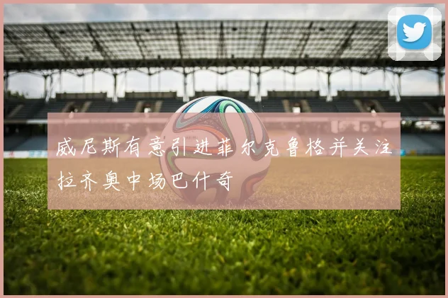 威尼斯有意引进菲尔克鲁格并关注拉齐奥中场巴什奇