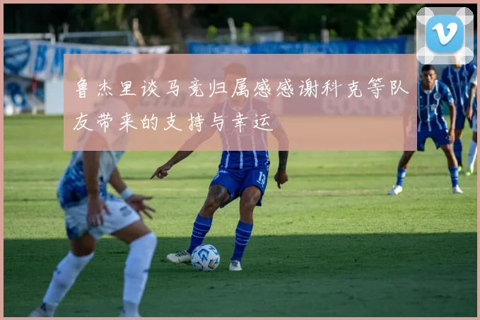 鲁杰里谈马竞归属感感谢科克等队友带来的支持与幸运