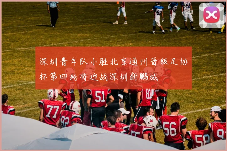 深圳青年队小胜北京通州晋级足协杯第四轮将迎战深圳新鹏城