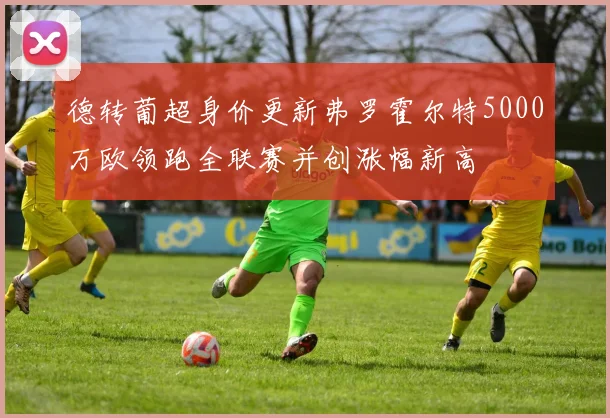 德转葡超身价更新弗罗霍尔特5000万欧领跑全联赛并创涨幅新高